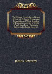 The Mineral Conchology of Great Britain: Or Coloured Figures and Descriptions of Those Remains of Testaceous Animals of Shells, Which Have Been . Times and Depths in the Earth, Volume 2