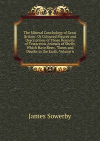 The Mineral Conchology of Great Britain: Or Coloured Figures and Descriptions of Those Remains of Testaceous Animals of Shells, Which Have Been . Times and Depths in the Earth, Volume 6