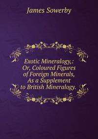 Exotic Mineralogy,: Or, Coloured Figures of Foreign Minerals, As a Supplement to British Mineralogy. .