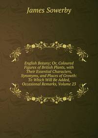 English Botany; Or, Coloured Figures of British Plants, with Their Essential Characters, Synonyms, and Places of Growth: To Which Will Be Added, Occasional Remarks, Volume 23