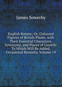 English Botany; Or, Coloured Figures of British Plants, with Their Essential Characters, Synonyms, and Places of Growth: To Which Will Be Added, Occasional Remarks, Volume 19