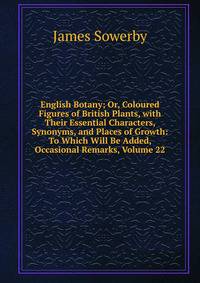 English Botany; Or, Coloured Figures of British Plants, with Their Essential Characters, Synonyms, and Places of Growth: To Which Will Be Added, Occasional Remarks, Volume 22