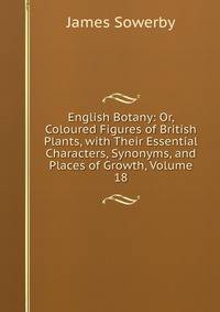English Botany: Or, Coloured Figures of British Plants, with Their Essential Characters, Synonyms, and Places of Growth, Volume 18