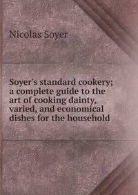 Soyer's standard cookery; a complete guide to the art of cooking dainty, varied, and economical dishes for the household