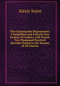 The Gastronomic Regenerator: A Simplified and Entirely New System of Cookery with Nearly Two Thousand Practical Receipts Suited to the Income of All Classes