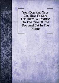 Your Dog And Your Cat, How To Care For Them; A Treatise On The Care Of The Dog And Cat In The Home