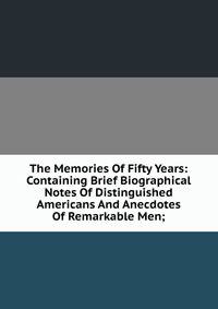 The Memories Of Fifty Years: Containing Brief Biographical Notes Of Distinguished Americans And Anecdotes Of Remarkable Men;