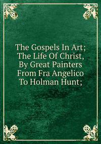 The Gospels In Art; The Life Of Christ, By Great Painters From Fra Angelico To Holman Hunt;