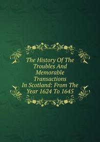 The History Of The Troubles And Memorable Transactions In Scotland: From The Year 1624 To 1645