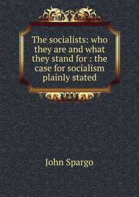 The socialists: who they are and what they stand for : the case for socialism plainly stated