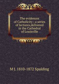 The evidences of Catholicity ; a series of lectures,delivered in the Cathedral of Louisville