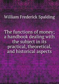 The functions of money; a handbook dealing with the subject in its practical, theoretical, and historical aspects