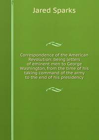 Correspondence of the American Revolution: being letters of eminent men to George Washington, from the time of his taking command of the army to the end of his presidency