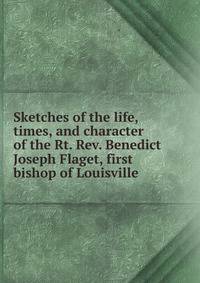 Sketches of the life, times, and character of the Rt. Rev. Benedict Joseph Flaget, first bishop of Louisville