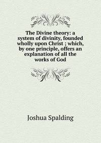 The Divine theory: a system of divinity, founded wholly upon Christ ; which, by one principle, offers an explanation of all the works of God