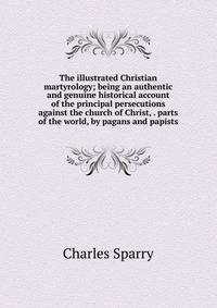 The illustrated Christian martyrology; being an authentic and genuine historical account of the principal persecutions against the church of Christ, . parts of the world, by pagans and papists