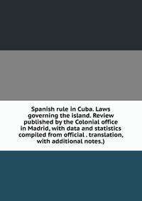 Spanish rule in Cuba. Laws governing the island. Review published by the Colonial office in Madrid, with data and statistics compiled from official . translation, with additional notes.)