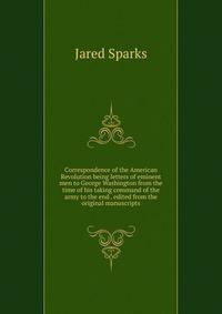 Correspondence of the American Revolution being letters of eminent men to George Washington from the time of his taking command of the army to the end . edited from the original manuscripts