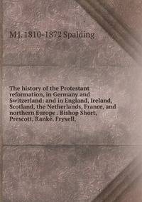 The history of the Protestant reformation, in Germany and Switzerland: and in England, Ireland, Scotland, the Netherlands, France, and northern Europe . Bishop Short, Prescott, Rank?, Fryxell,