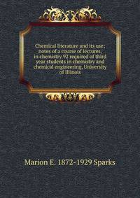 Chemical literature and its use; notes of a course of lectures, in chemistry 92 required of third year students in chemistry and chemical engineering, University of Illinois