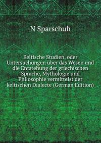 Keltische Studien, oder Untersuchungen uber das Wesen und die Entstehung der griechischen Sprache, Mythologie und Philosophie vermittelst der keltischen Dialecte (German Edition)