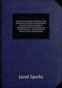 The life of Gouverneur Morris: with selections from his correspondence and miscellaneous papers : detailing events in the American Revolution, the . in the political history of the United States