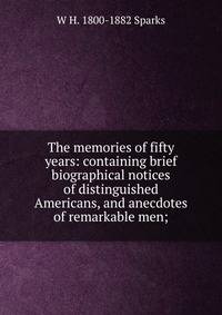 The memories of fifty years: containing brief biographical notices of distinguished Americans, and anecdotes of remarkable men;