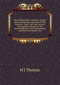 One hundred short sermons: being a plain and familiar exposition of the Apostles' Creed; the Lord's prayer; the angelical salutation; the commandments . seven sacraments; and the seven deadly sins