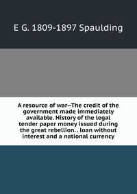 A resource of war--The credit of the government made immediately available. History of the legal tender paper money issued during the great rebellion. . loan without interest and a national currency