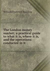The London money market; a practical guide to what it is, where it is, and the operations conducted in it