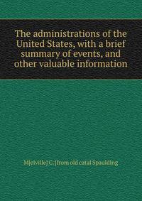 The administrations of the United States, with a brief summary of events, and other valuable information