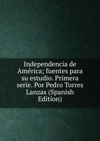 Independencia de America; fuentes para su estudio. Primera serie. Por Pedro Torres Lanzas (Spanish Edition)