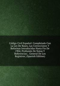 Codigo Civil Espanol: Completado Con La Ley De Bases, Las Correcciones Y Reformas Introducidas Hasta Fin De 1904; Profusion De Notas Y Referencias; . General De Los Registros; (Spanish Edition)
