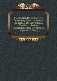 Preparacion De Un Proyecto De Ley Regulando La Jornada De Trabajo De Las Personas Empleadas En Los Establecimientos Mercantiles . (Spanish Edition)