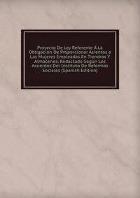 Proyecto De Ley Referente A La Obligacion De Proporcionar Asientos a Las Mujeres Empleadas En Tiendras Y Almacenes: Redactado Segun Los Acuerdos Del Instituto De Reformas Sociales (Spanish Edition)