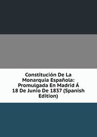 Constitucion De La Monarquia Espanola: Promulgada En Madrid A 18 De Junio De 1837 (Spanish Edition)