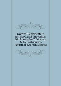 Decreto, Reglamento Y Tarifas Para La Imposicion, Administracion Y Cobranza De La Contribucion Industrial (Spanish Edition)