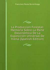 La Produccion Forestal: Memoria Sobre La Parte Dasonomica De La Exposicion Universal De Viena (Spanish Edition)