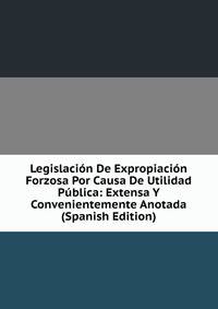 Legislacion De Expropiacion Forzosa Por Causa De Utilidad Publica: Extensa Y Convenientemente Anotada (Spanish Edition)