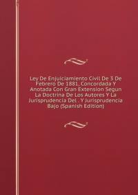 Ley De Enjuiciamiento Civil De 3 De Febrero De 1881, Concordada Y Anotada Con Gran Extension Segun La Doctrina De Los Autores Y La Jurisprudencia Del . Y Jurisprudencia Bajo (Spanish Edition)