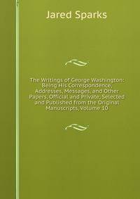 The Writings of George Washington: Being His Correspondence, Addresses, Messages, and Other Papers, Official and Private, Selected and Published from the Original Manuscripts, Volume 10