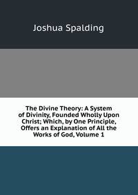 The Divine Theory: A System of Divinity, Founded Wholly Upon Christ; Which, by One Principle, Offers an Explanation of All the Works of God, Volume 1