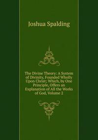 The Divine Theory: A System of Divinity, Founded Wholly Upon Christ; Which, by One Principle, Offers an Explanation of All the Works of God, Volume 2