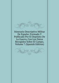 Itinerario Descriptivo Militar De Espana: Formado Y Publicado Por El Deposito De La Guerra, Con Los Datos Recogidos Sobre El Campo, Volume 7 (Spanish Edition)
