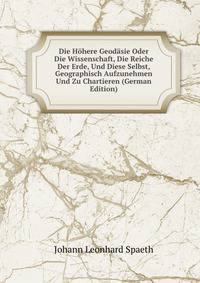Die Hohere Geodasie Oder Die Wissenschaft, Die Reiche Der Erde, Und Diese Selbst, Geographisch Aufzunehmen Und Zu Chartieren (German Edition)
