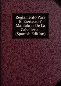 Reglamento Para El Ejercicio Y Maniobras De La Caballeria . (Spanish Edition)
