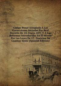 Codigo Penal Arreglado A Las Correcciones Dictadas Por Real Decreto De 1O. Enero 1871 Y A Las Reformas Introducidas En El Mismo Por Las Leyes De 17 . Doctrina De Cuantas Sente (Spanish Edition)