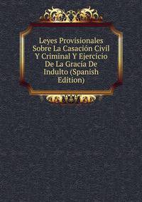 Leyes Provisionales Sobre La Casacion Civil Y Criminal Y Ejercicio De La Gracia De Indulto (Spanish Edition)