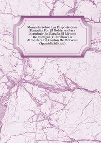 Memoria Sobre Las Disposiciones Tomadas Por El Gobierno Para Introducir En Espana El Metodo De Fumigar Y Purificar La Atmosfera De Guiton De Morveau (Spanish Edition)