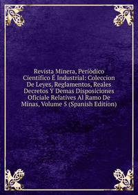 Revista Minera, Periodico Cientifico E Industrial: Coleccion De Leyes, Reglamentos, Reales Decretos Y Demas Disposiciones Oficiale Relatives Al Ramo De Minas, Volume 5 (Spanish Edition)